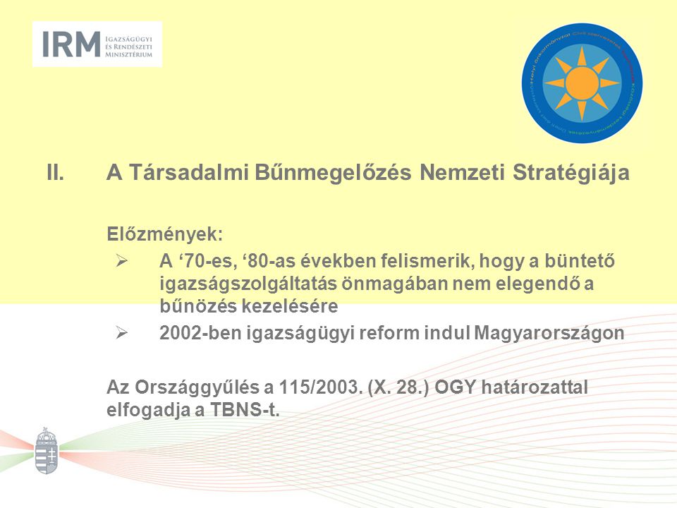 II.A Társadalmi Bűnmegelőzés Nemzeti Stratégiája Előzmények:  A ‘70-es, ‘80-as években felismerik, hogy a büntető igazságszolgáltatás önmagában nem elegendő a bűnözés kezelésére  2002-ben igazságügyi reform indul Magyarországon Az Országgyűlés a 115/2003.