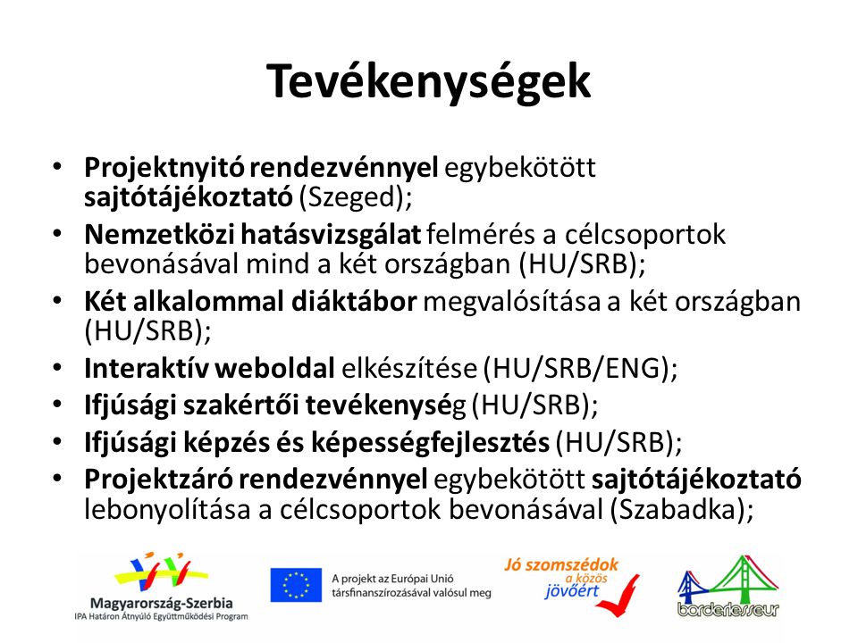 Tevékenységek • Projektnyitó rendezvénnyel egybekötött sajtótájékoztató (Szeged); • Nemzetközi hatásvizsgálat felmérés a célcsoportok bevonásával mind a két országban (HU/SRB); • Két alkalommal diáktábor megvalósítása a két országban (HU/SRB); • Interaktív weboldal elkészítése (HU/SRB/ENG); • Ifjúsági szakértői tevékenység (HU/SRB); • Ifjúsági képzés és képességfejlesztés (HU/SRB); • Projektzáró rendezvénnyel egybekötött sajtótájékoztató lebonyolítása a célcsoportok bevonásával (Szabadka);