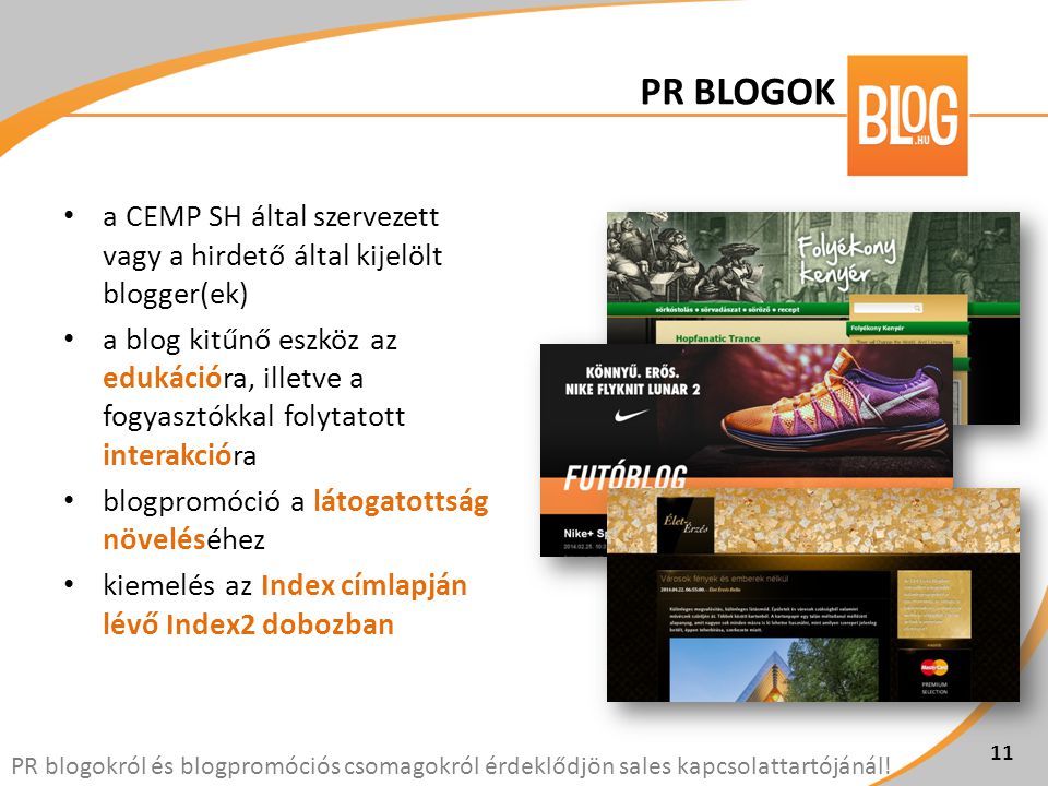 • a CEMP SH által szervezett vagy a hirdető által kijelölt blogger(ek) • a blog kitűnő eszköz az edukációra, illetve a fogyasztókkal folytatott interakcióra • blogpromóció a látogatottság növeléséhez • kiemelés az Index címlapján lévő Index2 dobozban 11 PR blogokról és blogpromóciós csomagokról érdeklődjön sales kapcsolattartójánál.