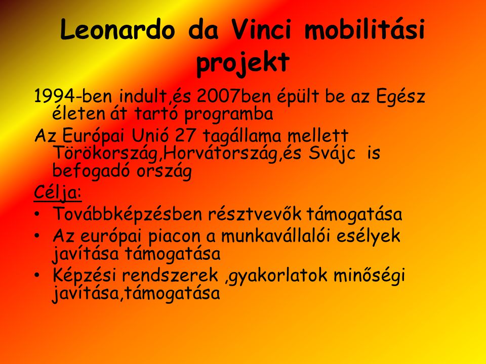 Leonardo da Vinci mobilitási projekt 1994-ben indult,és 2007ben épült be az Egész életen át tartó programba Az Európai Unió 27 tagállama mellett Törökország,Horvátország,és Svájc is befogadó ország Célja: • Továbbképzésben résztvevők támogatása • Az európai piacon a munkavállalói esélyek javítása támogatása • Képzési rendszerek,gyakorlatok minőségi javítása,támogatása