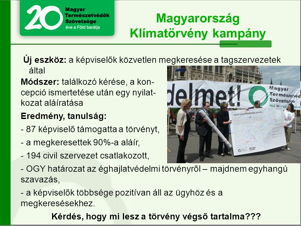 Új eszköz: a képviselők közvetlen megkeresése a tagszervezetek által Magyarország Klímatörvény kampány Módszer: találkozó kérése, a kon- cepció ismertetése után egy nyilat- kozat aláíratása Eredmény, tanulság: - 87 képviselő támogatta a törvényt, - a megkeresettek 90%-a aláír, civil szervezet csatlakozott, - OGY határozat az éghajlatvédelmi törvényről – majdnem egyhangú szavazás, - a képviselők többsége pozitívan áll az ügyhöz és a megkeresésekhez.