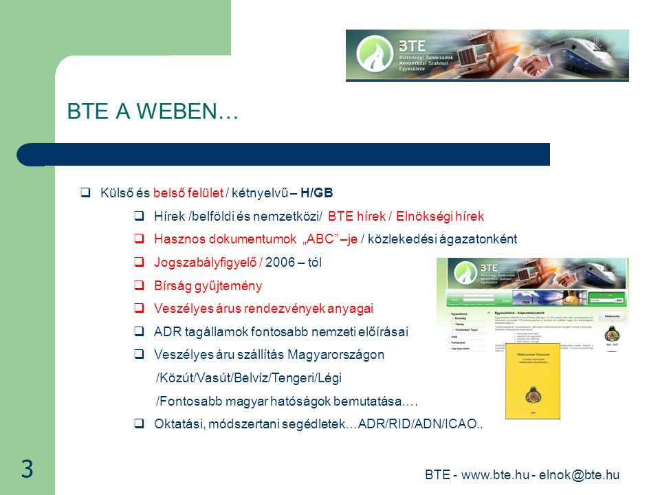 BTE BTE A WEBEN…  Külső és belső felület / kétnyelvű – H/GB  Hírek /belföldi és nemzetközi/ BTE hírek / Elnökségi hírek  Hasznos dokumentumok „ABC –je / közlekedési ágazatonként  Jogszabályfigyelő / 2006 – tól  Bírság gyűjtemény  Veszélyes árus rendezvények anyagai  ADR tagállamok fontosabb nemzeti előírásai  Veszélyes áru szállítás Magyarországon /Közút/Vasút/Belvíz/Tengeri/Légi /Fontosabb magyar hatóságok bemutatása….