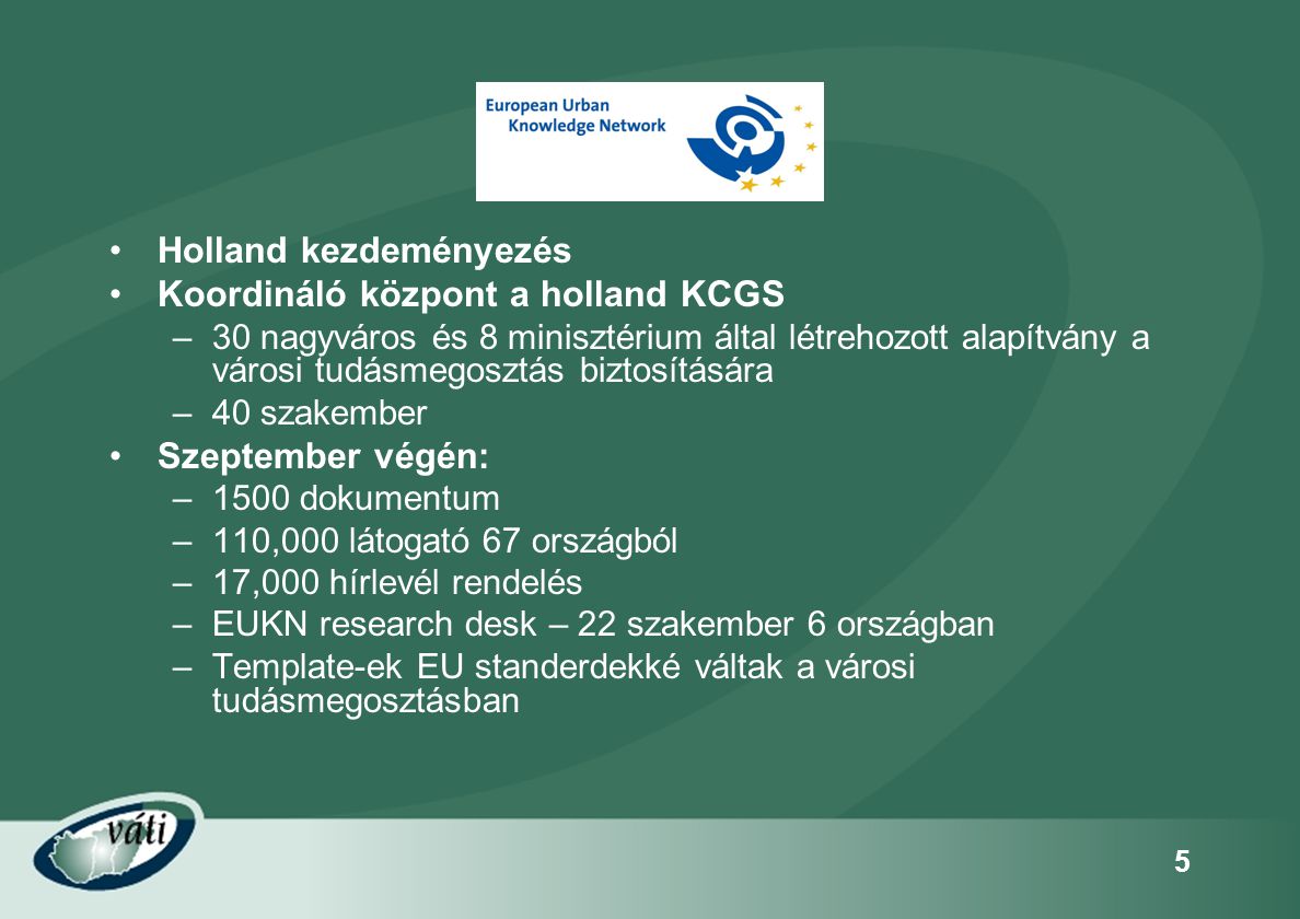 5 •Holland kezdeményezés •Koordináló központ a holland KCGS –30 nagyváros és 8 minisztérium által létrehozott alapítvány a városi tudásmegosztás biztosítására –40 szakember •Szeptember végén: –1500 dokumentum –110,000 látogató 67 országból –17,000 hírlevél rendelés –EUKN research desk – 22 szakember 6 országban –Template-ek EU standerdekké váltak a városi tudásmegosztásban
