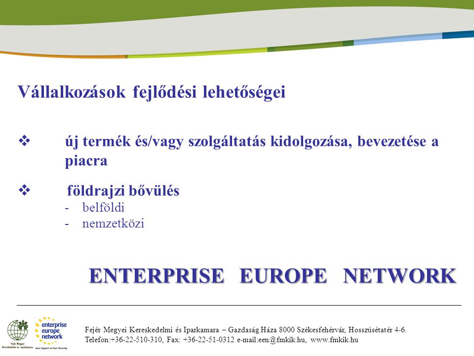 Vállalkozások fejlődési lehetőségei  új termék és/vagy szolgáltatás kidolgozása, bevezetése a piacra  földrajzi bővülés -belföldi -nemzetközi ENTERPRISE EUROPE NETWORK ENTERPRISE EUROPE NETWORK Fejér Megyei Kereskedelmi és Iparkamara – Gazdaság Háza 8000 Székesfehérvár, Hosszúsétatér 4-6.