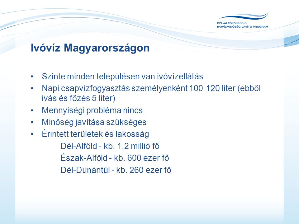 Ivóvíz Magyarországon •Szinte minden településen van ivóvízellátás •Napi csapvízfogyasztás személyenként liter (ebből ivás és főzés 5 liter) •Mennyiségi probléma nincs •Minőség javítása szükséges •Érintett területek és lakosság Dél-Alföld - kb.