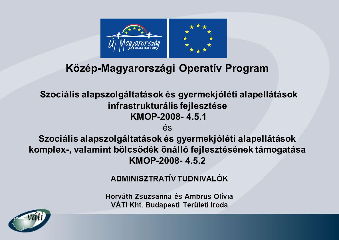 Közép-Magyarországi Operatív Program Szociális alapszolgáltatások és gyermekjóléti alapellátások infrastrukturális fejlesztése KMOP és Szociális alapszolgáltatások és gyermekjóléti alapellátások komplex-, valamint bölcsődék önálló fejlesztésének támogatása KMOP ADMINISZTRATÍV TUDNIVALÓK Horváth Zsuzsanna és Ambrus Olívia VÁTI Kht.