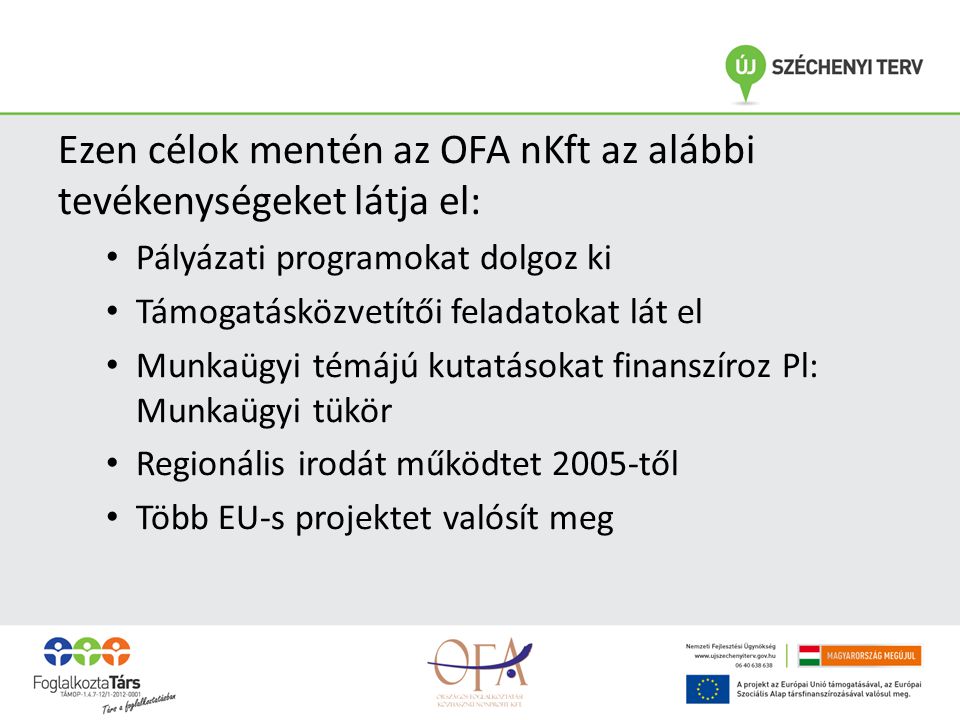 Ezen célok mentén az OFA nKft az alábbi tevékenységeket látja el: • Pályázati programokat dolgoz ki • Támogatásközvetítői feladatokat lát el • Munkaügyi témájú kutatásokat finanszíroz Pl: Munkaügyi tükör • Regionális irodát működtet 2005-től • Több EU-s projektet valósít meg