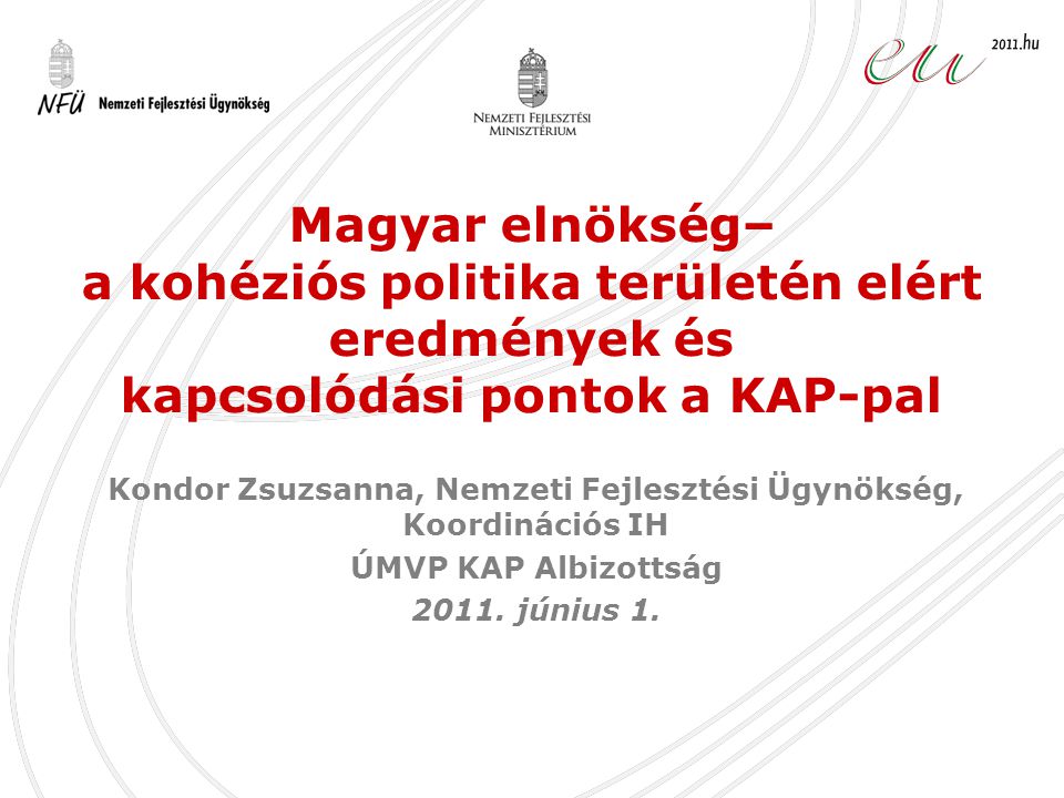 Magyar elnökség– a kohéziós politika területén elért eredmények és kapcsolódási pontok a KAP-pal Kondor Zsuzsanna, Nemzeti Fejlesztési Ügynökség, Koordinációs IH ÚMVP KAP Albizottság 2011.