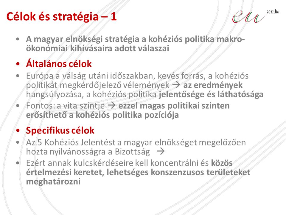 •A magyar elnökségi stratégia a kohéziós politika makro- ökonómiai kihívásaira adott válaszai •Általános célok •Európa a válság utáni időszakban, kevés forrás, a kohéziós politikát megkérdőjelező vélemények  az eredmények hangsúlyozása, a kohéziós politika jelentősége és láthatósága •Fontos: a vita szintje  ezzel magas politikai szinten erősíthető a kohéziós politika pozíciója •Specifikus célok •Az 5 Kohéziós Jelentést a magyar elnökséget megelőzően hozta nyilvánosságra a Bizottság  •Ezért annak kulcskérdéseire kell koncentrálni és közös értelmezési keretet, lehetséges konszenzusos területeket meghatározni Célok és stratégia – 1