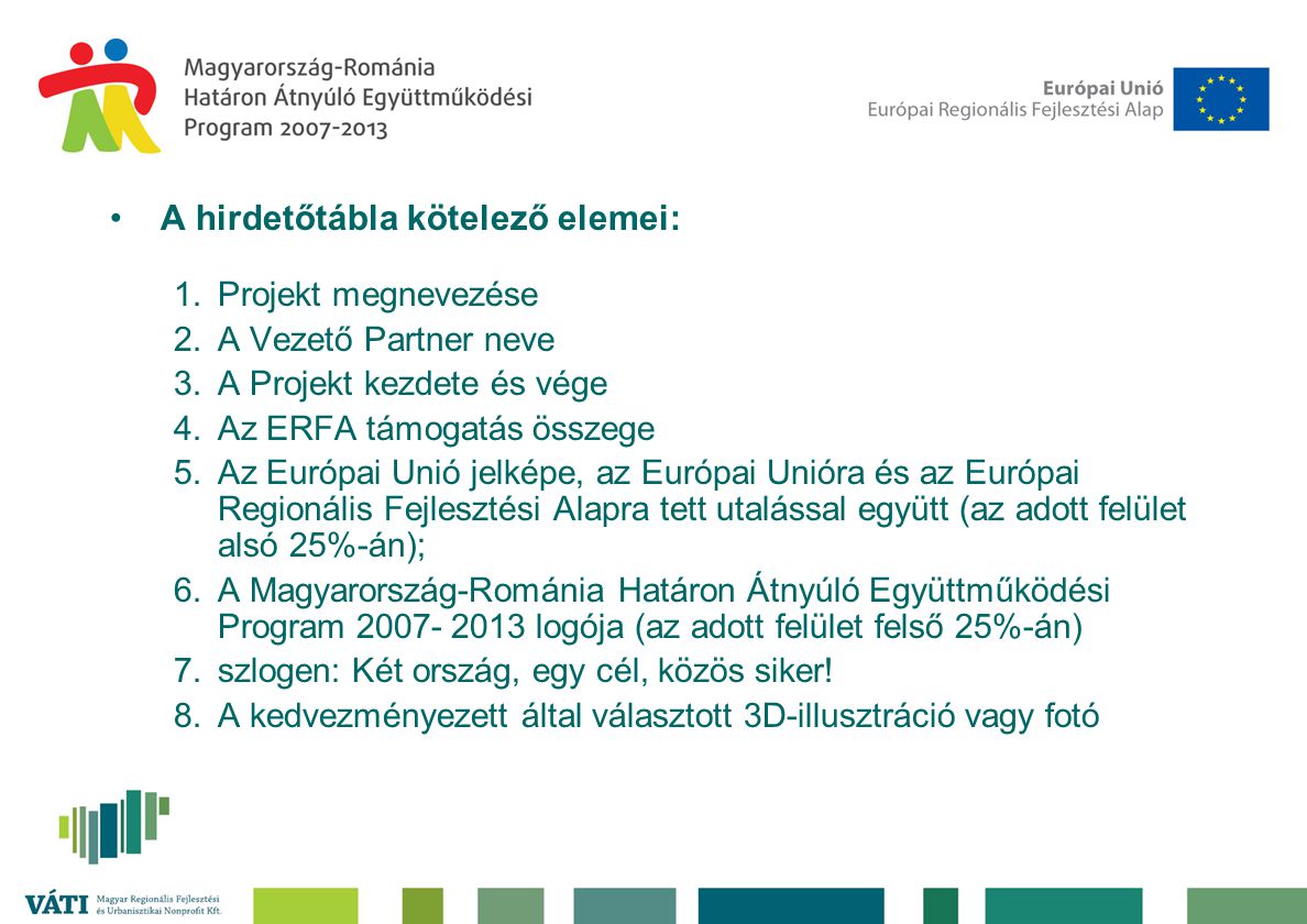 •A hirdetőtábla kötelező elemei: 1.Projekt megnevezése 2.A Vezető Partner neve 3.A Projekt kezdete és vége 4.Az ERFA támogatás összege 5.Az Európai Unió jelképe, az Európai Unióra és az Európai Regionális Fejlesztési Alapra tett utalással együtt (az adott felület alsó 25%-án); 6.A Magyarország-Románia Határon Átnyúló Együttműködési Program logója (az adott felület felső 25%-án) 7.szlogen: Két ország, egy cél, közös siker.