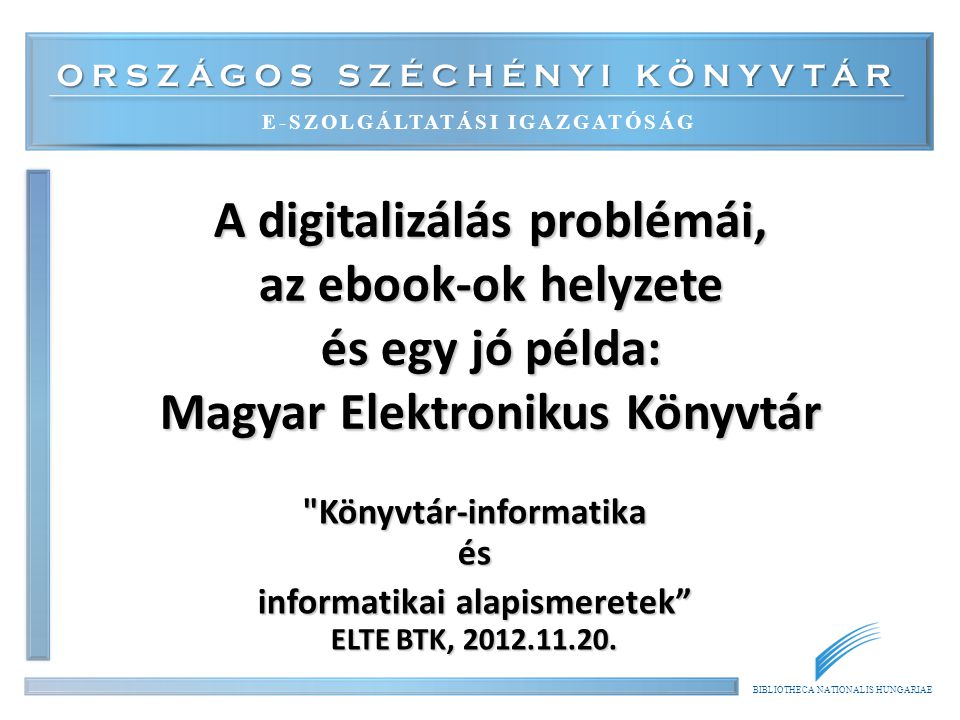 ORSZÁGOS SZÉCHÉNYI KÖNYVTÁR E-SZOLGÁLTATÁSI IGAZGATÓSÁG BIBLIOTHECA NATIONALIS HUNGARIAE A digitalizálás problémái, az ebook-ok helyzete és egy jó példa: Magyar Elektronikus Könyvtár Könyvtár-informatika és informatikai alapismeretek ELTE BTK,
