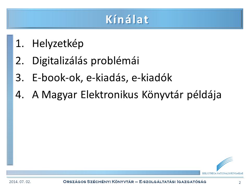 BIBLIOTHECA NATIONALIS HUNGARIAE Kínálat 1.Helyzetkép 2.Digitalizálás problémái 3.E-book-ok, e-kiadás, e-kiadók 4.A Magyar Elektronikus Könyvtár példája 2014.