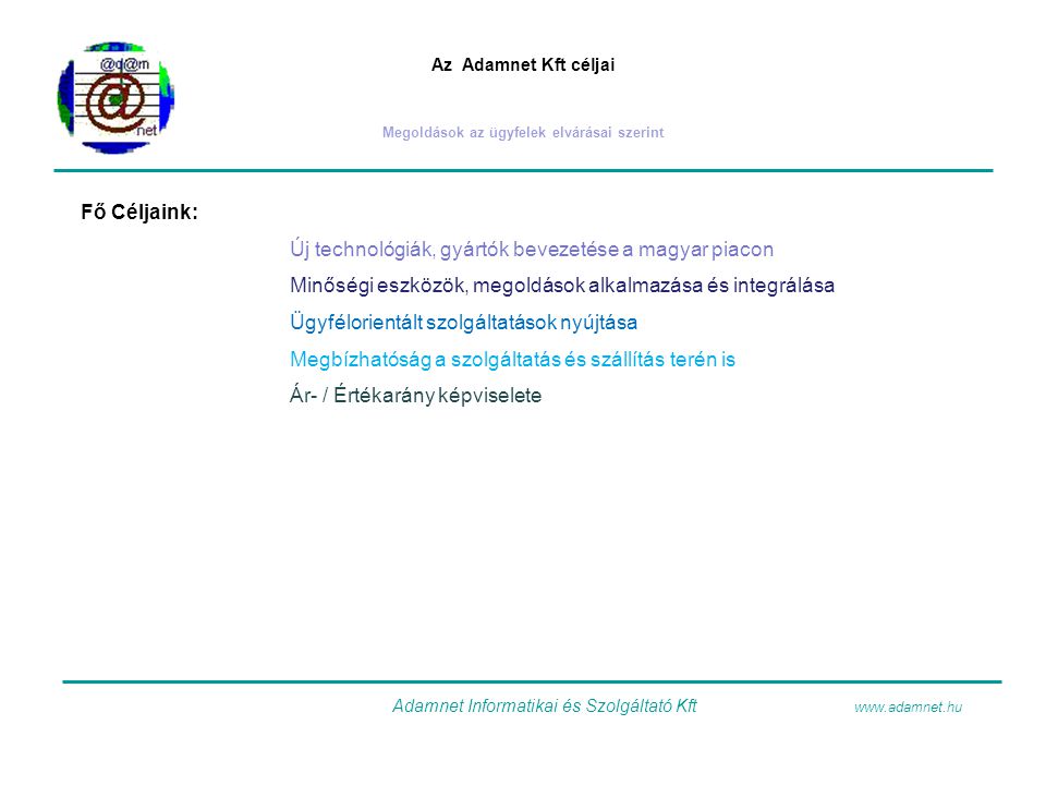 Az Adamnet Kft céljai Megoldások az ügyfelek elvárásai szerint Fő Céljaink: Új technológiák, gyártók bevezetése a magyar piacon Minőségi eszközök, megoldások alkalmazása és integrálása Ügyfélorientált szolgáltatások nyújtása Megbízhatóság a szolgáltatás és szállítás terén is Ár- / Értékarány képviselete Adamnet Informatikai és Szolgáltató Kft