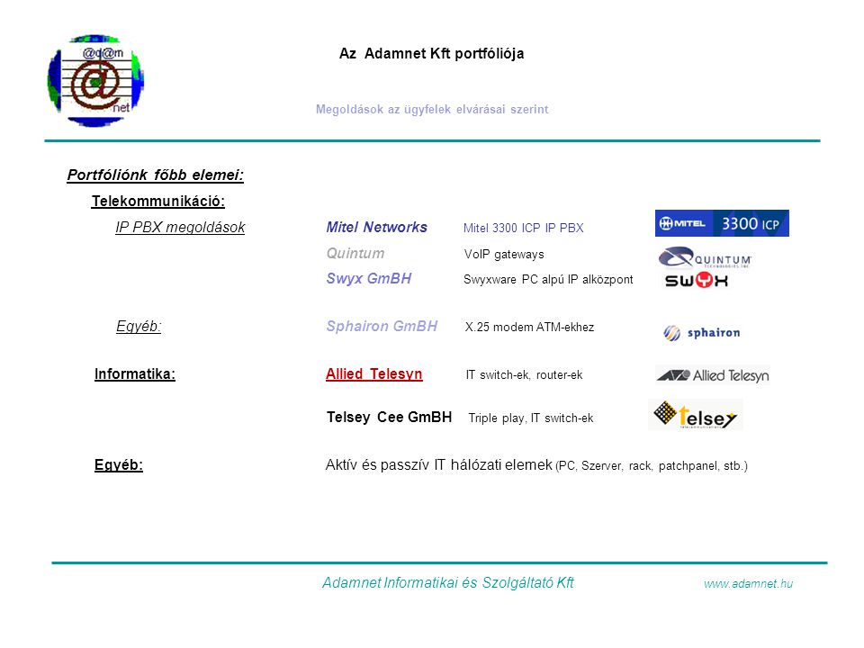 Az Adamnet Kft portfóliója Megoldások az ügyfelek elvárásai szerint Portfóliónk főbb elemei: Telekommunikáció: IP PBX megoldásokMitel Networks Mitel 3300 ICP IP PBX Quintum VoIP gateways Swyx GmBH Swyxware PC alpú IP alközpont Egyéb:Sphairon GmBH X.25 modem ATM-ekhez Informatika:Allied Telesyn IT switch-ek, router-ek Telsey Cee GmBH Triple play, IT switch-ek Egyéb:Aktív és passzív IT hálózati elemek (PC, Szerver, rack, patchpanel, stb.) Adamnet Informatikai és Szolgáltató Kft