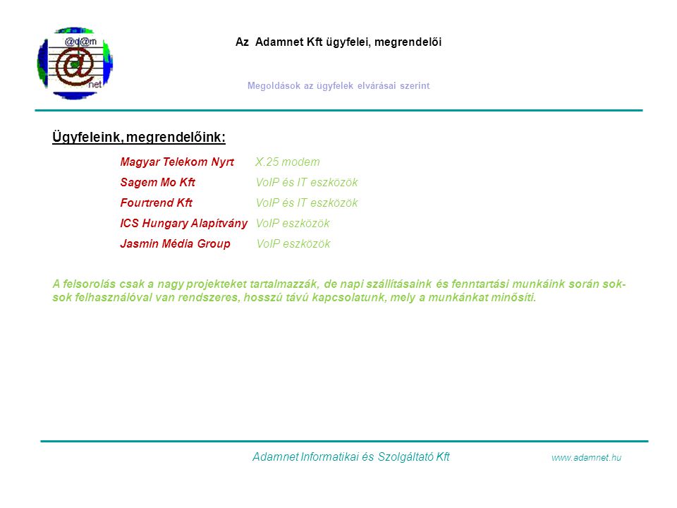 Az Adamnet Kft ügyfelei, megrendelői Megoldások az ügyfelek elvárásai szerint Ügyfeleink, megrendelőink: Magyar Telekom NyrtX.25 modem Sagem Mo KftVoIP és IT eszközök Fourtrend KftVoIP és IT eszközök ICS Hungary AlapítványVoIP eszközök Jasmin Média Group VoIP eszközök A felsorolás csak a nagy projekteket tartalmazzák, de napi szállításaink és fenntartási munkáink során sok- sok felhasználóval van rendszeres, hosszú távú kapcsolatunk, mely a munkánkat minősíti.