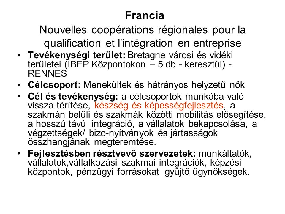 Francia Nouvelles coopérations régionales pour la qualification et l’intégration en entreprise •Tevékenységi terület: Bretagne városi és vidéki területei (IBEP Központokon – 5 db - keresztül) - RENNES •Célcsoport: Menekültek és hátrányos helyzetű nők •Cél és tevékenység: a célcsoportok munkába való vissza-térítése, készség és képességfejlesztés, a szakmán belüli és szakmák közötti mobilitás elősegítése, a hosszú távú integráció, a vállalatok bekapcsolása, a végzettségek/ bizo-nyítványok és jártasságok összhangjának megteremtése.