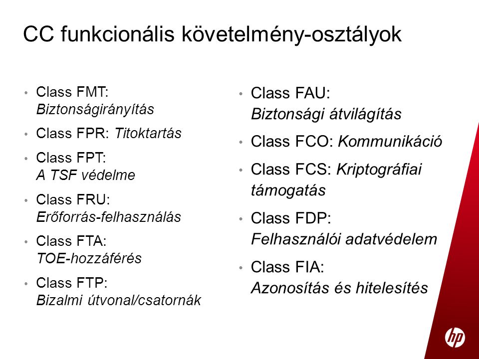 • Class FMT: Biztonságirányítás • Class FPR: Titoktartás • Class FPT: A TSF védelme • Class FRU: Erőforrás-felhasználás • Class FTA: TOE-hozzáférés • Class FTP: Bizalmi útvonal/csatornák CC funkcionális követelmény-osztályok • Class FAU: Biztonsági átvilágítás • Class FCO: Kommunikáció • Class FCS: Kriptográfiai támogatás • Class FDP: Felhasználói adatvédelem • Class FIA: Azonosítás és hitelesítés