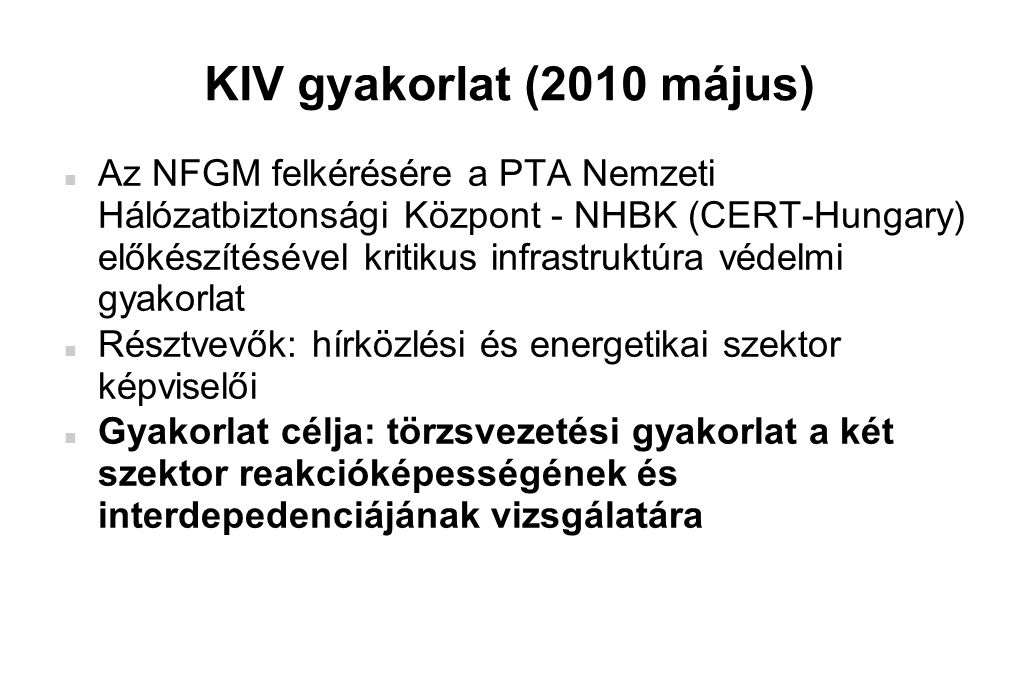 KIV gyakorlat (2010 május)  Az NFGM felkérésére a PTA Nemzeti Hálózatbiztonsági Központ - NHBK (CERT-Hungary) előkészítésével kritikus infrastruktúra védelmi gyakorlat  Résztvevők: hírközlési és energetikai szektor képviselői  Gyakorlat célja: törzsvezetési gyakorlat a két szektor reakcióképességének és interdepedenciájának vizsgálatára
