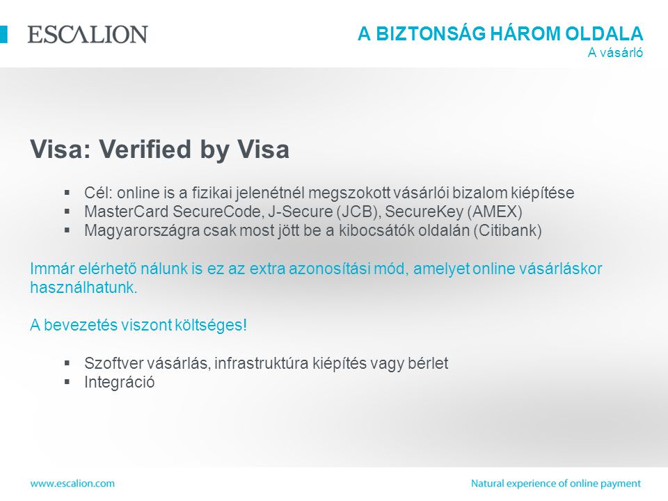 A BIZTONSÁG HÁROM OLDALA A vásárló Visa: Verified by Visa  Cél: online is a fizikai jelenétnél megszokott vásárlói bizalom kiépítése  MasterCard SecureCode, J-Secure (JCB), SecureKey (AMEX)  Magyarországra csak most jött be a kibocsátók oldalán (Citibank) Immár elérhető nálunk is ez az extra azonosítási mód, amelyet online vásárláskor használhatunk.