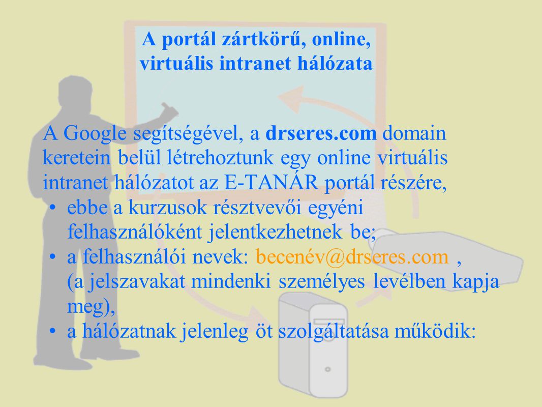 A portál zártkörű, online, virtuális intranet hálózata A Google segítségével, a drseres.com domain keretein belül létrehoztunk egy online virtuális intranet hálózatot az E-TANÁR portál részére, •ebbe a kurzusok résztvevői egyéni felhasználóként jelentkezhetnek be; •a felhasználói nevek: (a jelszavakat mindenki személyes levélben kapja meg), •a hálózatnak jelenleg öt szolgáltatása működik: