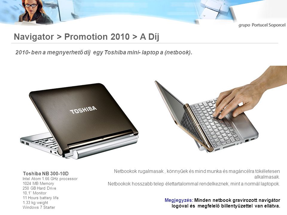 Navigator > Promotion 2010 > A Díj Toshiba NB D Intel Atom 1.66 GHz processor 1024 MB Memory 250 GB Hard Drive 10,1 Monitor 11 Hours battery life 1.33 kg weight Windows 7 Starter iPhone 3G ben a megnyerhető díj egy Toshiba mini- laptop a (netbook).