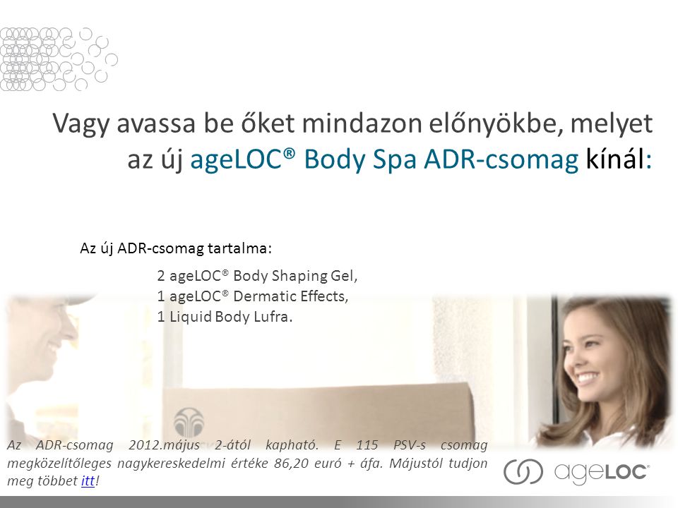 Vagy avassa be őket mindazon előnyökbe, melyet az új ageLOC® Body Spa ADR-csomag kínál: Az ADR-csomag 2012.május 2-ától kapható.