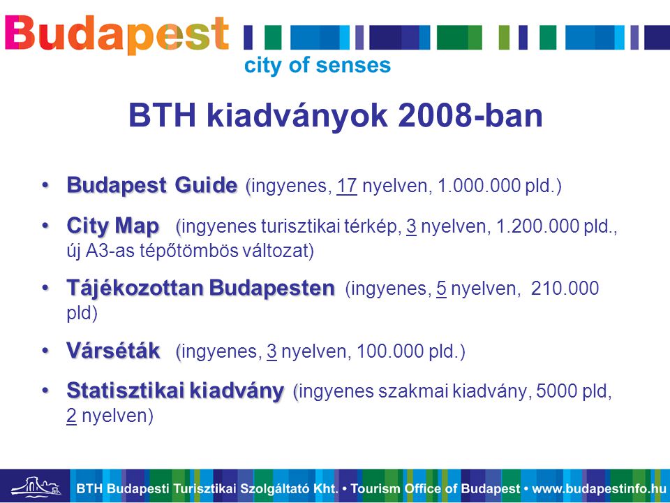 BTH kiadványok 2008-ban •Budapest Guide ( •Budapest Guide (ingyenes, 17 nyelven, pld.) •City Map ( •City Map (ingyenes turisztikai térkép, 3 nyelven, pld., új A3-as tépőtömbös változat) •Tájékozottan Budapesten •Tájékozottan Budapesten (ingyenes, 5 nyelven, pld) •Várséták ( •Várséták (ingyenes, 3 nyelven, pld.) •Statisztikai kiadvány ( •Statisztikai kiadvány (ingyenes szakmai kiadvány, 5000 pld, 2 nyelven)