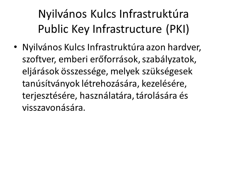 Nyilvános Kulcs Infrastruktúra Public Key Infrastructure (PKI) • Nyilvános Kulcs Infrastruktúra azon hardver, szoftver, emberi erőforrások, szabályzatok, eljárások összessége, melyek szükségesek tanúsítványok létrehozására, kezelésére, terjesztésére, használatára, tárolására és visszavonására.