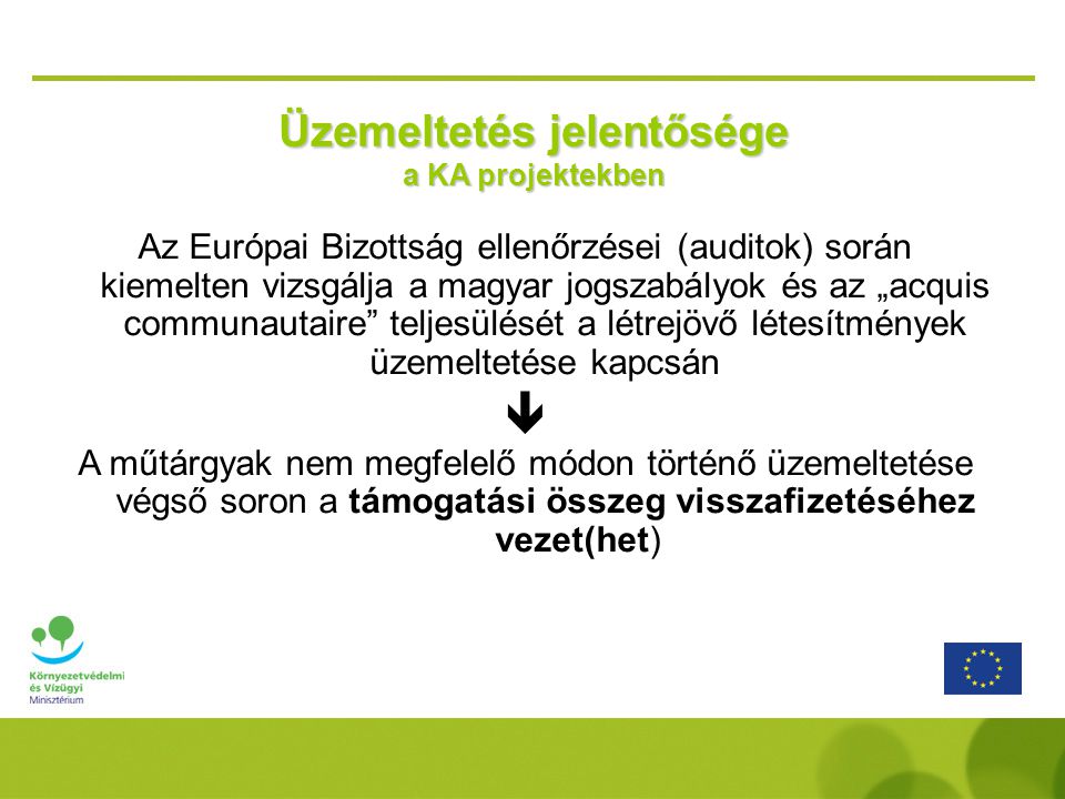Üzemeltetés jelentősége a KA projektekben Az Európai Bizottság ellenőrzései (auditok) során kiemelten vizsgálja a magyar jogszabályok és az „acquis communautaire teljesülését a létrejövő létesítmények üzemeltetése kapcsán  A műtárgyak nem megfelelő módon történő üzemeltetése végső soron a támogatási összeg visszafizetéséhez vezet(het)