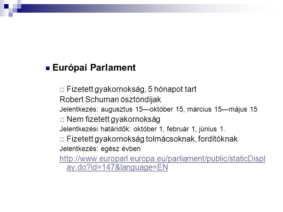  Európai Parlament  Fizetett gyakornokság, 5 hónapot tart Robert Schuman ösztöndíjak Jelentkezés: augusztus 15—október 15, március 15—május 15  Nem fizetett gyakornokság Jelentkezési határidők: október 1, február 1, június 1.