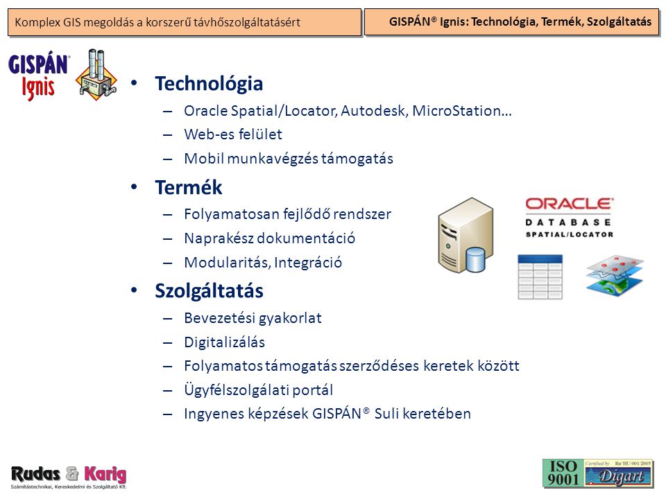Komplex GIS megoldás a korszerű távhőszolgáltatásért GISPÁN® Ignis: Technológia, Termék, Szolgáltatás • Technológia – Oracle Spatial/Locator, Autodesk, MicroStation… – Web-es felület – Mobil munkavégzés támogatás • Termék – Folyamatosan fejlődő rendszer – Naprakész dokumentáció – Modularitás, Integráció • Szolgáltatás – Bevezetési gyakorlat – Digitalizálás – Folyamatos támogatás szerződéses keretek között – Ügyfélszolgálati portál – Ingyenes képzések GISPÁN® Suli keretében