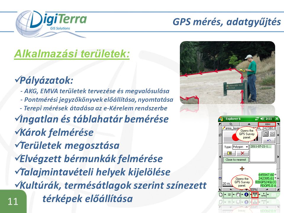 11 GPS mérés, adatgyűjtés Alkalmazási területek:  Pályázatok: - AKG, EMVA területek tervezése és megvalósulása - Pontmérési jegyzőkönyvek előállítása, nyomtatása - Terepi mérések átadása az e-Kérelem rendszerbe  Ingatlan és táblahatár bemérése  Károk felmérése  Területek megosztása  Elvégzett bérmunkák felmérése  Talajmintavételi helyek kijelölése  Kultúrák, termésátlagok szerint színezett térképek előállítása