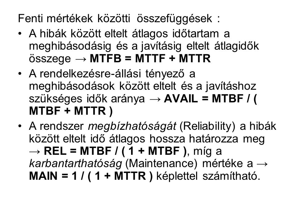 Fenti mértékek közötti összefüggések : •A hibák között eltelt átlagos időtartam a meghibásodásig és a javításig eltelt átlagidők összege → MTFB = MTTF + MTTR •A rendelkezésre-állási tényező a meghibásodások között eltelt és a javításhoz szükséges idők aránya → AVAIL = MTBF / ( MTBF + MTTR ) •A rendszer megbízhatóságát (Reliability) a hibák között eltelt idő átlagos hossza határozza meg → REL = MTBF / ( 1 + MTBF ), míg a karbantarthatóság (Maintenance) mértéke a → MAIN = 1 / ( 1 + MTTR ) képlettel számítható.