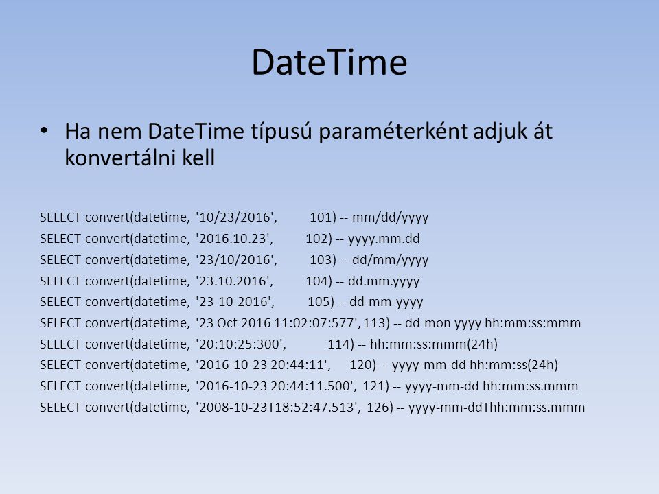 DateTime • Ha nem DateTime típusú paraméterként adjuk át konvertálni kell SELECT convert(datetime, 10/23/2016 , 101) -- mm/dd/yyyy SELECT convert(datetime, , 102) -- yyyy.mm.dd SELECT convert(datetime, 23/10/2016 , 103) -- dd/mm/yyyy SELECT convert(datetime, , 104) -- dd.mm.yyyy SELECT convert(datetime, , 105) -- dd-mm-yyyy SELECT convert(datetime, 23 Oct :02:07:577 , 113) -- dd mon yyyy hh:mm:ss:mmm SELECT convert(datetime, 20:10:25:300 , 114) -- hh:mm:ss:mmm(24h) SELECT convert(datetime, :44:11 , 120) -- yyyy-mm-dd hh:mm:ss(24h) SELECT convert(datetime, :44: , 121) -- yyyy-mm-dd hh:mm:ss.mmm SELECT convert(datetime, T18:52: , 126) -- yyyy-mm-ddThh:mm:ss.mmm