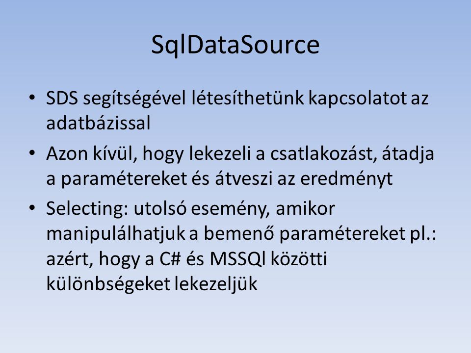 SqlDataSource • SDS segítségével létesíthetünk kapcsolatot az adatbázissal • Azon kívül, hogy lekezeli a csatlakozást, átadja a paramétereket és átveszi az eredményt • Selecting: utolsó esemény, amikor manipulálhatjuk a bemenő paramétereket pl.: azért, hogy a C# és MSSQl közötti különbségeket lekezeljük