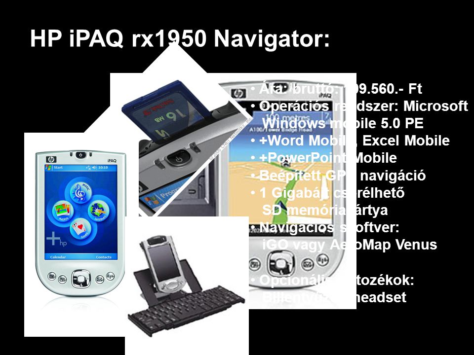 HP iPAQ rx1950 Navigator: • Ára: bruttó: Ft • Operációs rendszer: Microsoft Windows mobile 5.0 PE • +Word Mobile, Excel Mobile PowerPoint Mobile • Beépített GPS navigáció • 1 Gigabájt cserélhető SD memóriakártya • Navigációs szoftver: iGO vagy AeroMap Venus • Opcionális tartozékok: Billentyűzet, headset