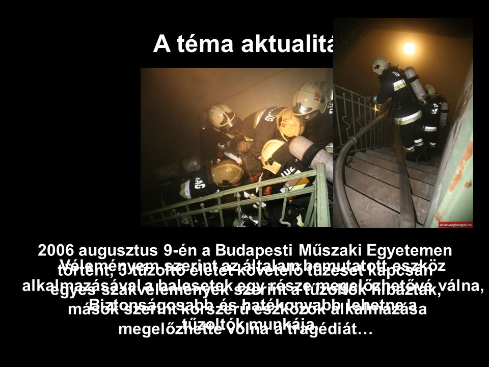 2006 augusztus 9-én a Budapesti Műszaki Egyetemen történt, 3 tűzoltó életét követelő tűzeset kapcsán egyes szakvélemények szerint a tűzoltók hibáztak, mások szerint korszerű eszközök alkalmazása megelőzhette volna a tragédiát… A téma aktualitása Véleményem szerint az általam bemutatott eszköz alkalmazásával a balesetek egy része megelőzhetővé válna, Biztonságosabb és hatékonyabb lehetne a tűzoltók munkája.