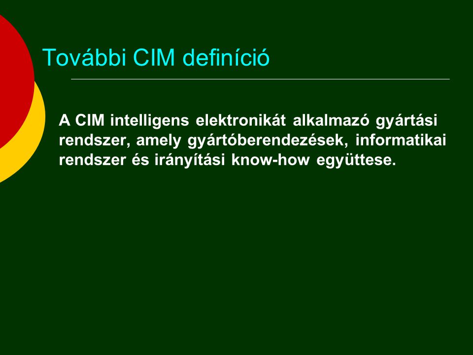 További CIM definíció  A CIM az információ-technológia és a gyártástechnológia együttes alkalmazása a gyártó vállalatok termelékenységének és a megrendelői igények iránti fogékonyságának növelésére, ami által az adott vállalat összes funkcionális, információs és szervezési kérdése egy integrált egész részeként ragadható meg.