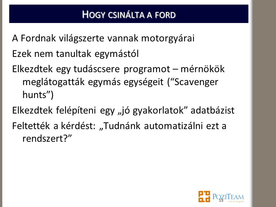 H OGY CSINÁLTA A FORD A Fordnak világszerte vannak motorgyárai Ezek nem tanultak egymástól Elkezdtek egy tudáscsere programot – mérnökök meglátogatták egymás egységeit ( Scavenger hunts ) Elkezdtek felépíteni egy „jó gyakorlatok adatbázist Feltették a kérdést: „Tudnánk automatizálni ezt a rendszert 15