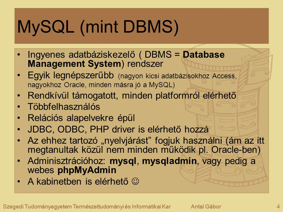Szegedi Tudományegyetem Természettudományi és Informatikai KarAntal Gábor4Szegedi Tudományegyetem Természettudományi és Informatikai KarAntal GáborSzegedi Tudományegyetem Természettudományi és Informatikai KarAntal Gábor4 MySQL (mint DBMS) •Ingyenes adatbáziskezelő ( DBMS = Database Management System) rendszer •Egyik legnépszerűbb (nagyon kicsi adatbázisokhoz Access, nagyokhoz Oracle, minden másra jó a MySQL) •Rendkívül támogatott, minden platformról elérhető •Többfelhasználós •Relációs alapelvekre épül •JDBC, ODBC, PHP driver is elérhető hozzá •Az ehhez tartozó „nyelvjárást fogjuk használni (ám az itt megtanultak közül nem minden működik pl.