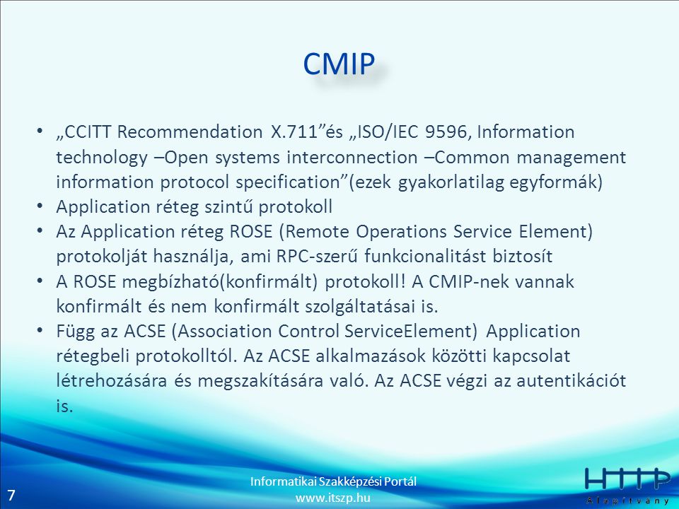 7 Informatikai Szakképzési Portál   CMIP • „CCITT Recommendation X.711 és „ISO/IEC 9596, Information technology –Open systems interconnection –Common management information protocol specification (ezek gyakorlatilag egyformák) • Application réteg szintű protokoll • Az Application réteg ROSE (Remote Operations Service Element) protokolját használja, ami RPC-szerű funkcionalitást biztosít • A ROSE megbízható(konfirmált) protokoll.