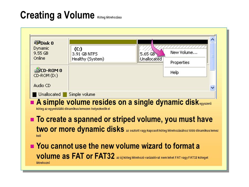 Creating a Volume Köteg létrehozása  A simple volume resides on a single dynamic disk egyszerű köteg az egyedülálló dinamikus lemezen helyezkedik el  To create a spanned or striped volume, you must have two or more dynamic disks az osztott vagy kapcsolt köteg létrehozásához több dinamikus lemez kell  You cannot use the new volume wizard to format a volume as FAT or FAT32 az új köteg létrehozó varázslóval nem lehet FAT vagy FAT32 köteget létrehozni