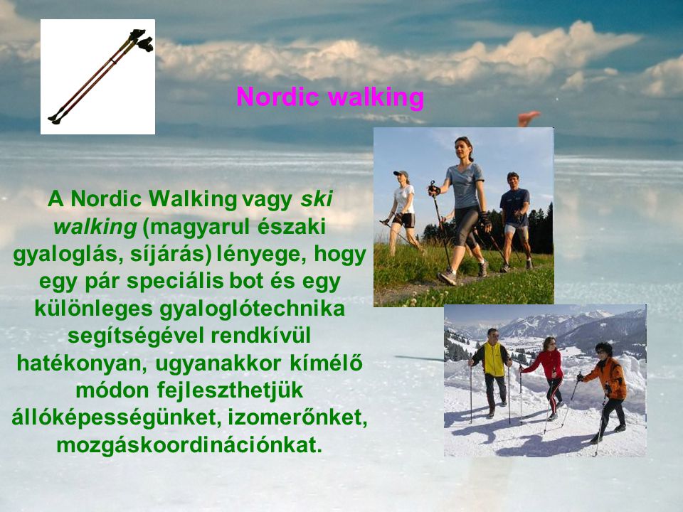Nordic walking A Nordic Walking vagy ski walking (magyarul északi gyaloglás, síjárás) lényege, hogy egy pár speciális bot és egy különleges gyaloglótechnika segítségével rendkívül hatékonyan, ugyanakkor kímélő módon fejleszthetjük állóképességünket, izomerőnket, mozgáskoordinációnkat.