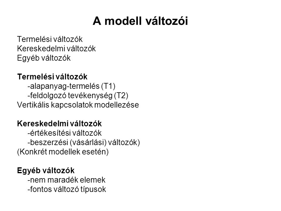 A modell változói Termelési változók Kereskedelmi változók Egyéb változók Termelési változók -alapanyag-termelés (T1) -feldolgozó tevékenység (T2) Vertikális kapcsolatok modellezése Kereskedelmi változók -értékesítési változók -beszerzési (vásárlási) változók) (Konkrét modellek esetén) Egyéb változók -nem maradék elemek -fontos változó típusok