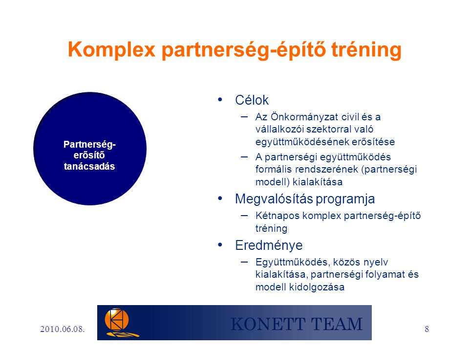 8 Komplex partnerség-építő tréning • Célok – Az Önkormányzat civil és a vállalkozói szektorral való együttműködésének erősítése – A partnerségi együttműködés formális rendszerének (partnerségi modell) kialakítása • Megvalósítás programja – Kétnapos komplex partnerség-építő tréning • Eredménye – Együttműködés, közös nyelv kialakítása, partnerségi folyamat és modell kidolgozása Partnerség- erősítő tanácsadás