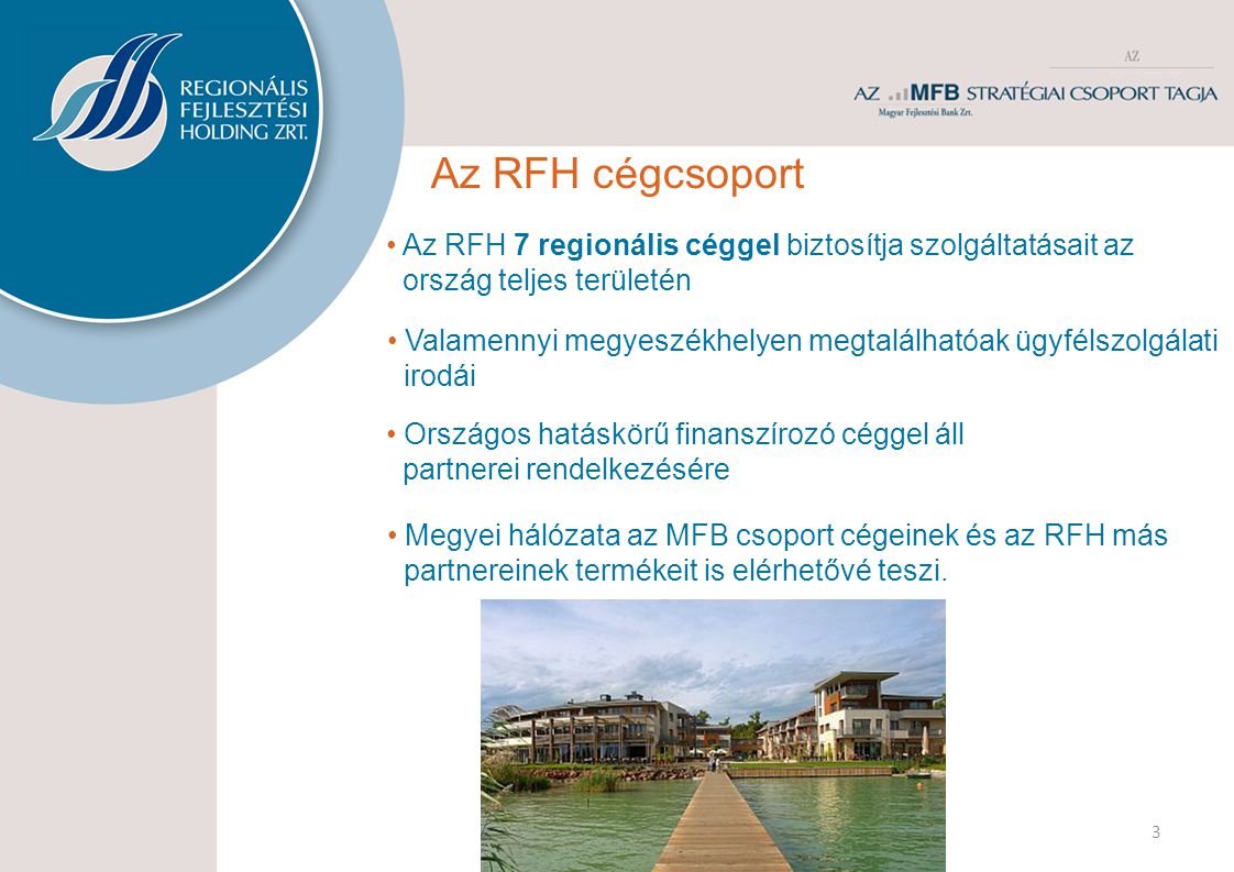 3 Az RFH cégcsoport • Országos hatáskörű finanszírozó céggel áll partnerei rendelkezésére • Az RFH 7 regionális céggel biztosítja szolgáltatásait az ország teljes területén • Valamennyi megyeszékhelyen megtalálhatóak ügyfélszolgálati irodái • Megyei hálózata az MFB csoport cégeinek és az RFH más partnereinek termékeit is elérhetővé teszi.