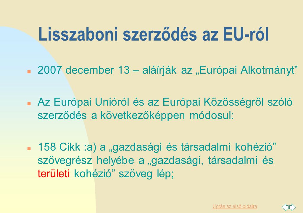 Ugrás az első oldalra Lisszaboni szerződés az EU-ról n 2007 december 13 – aláírják az „Európai Alkotmányt n Az Európai Unióról és az Európai Közösségről szóló szerződés a következőképpen módosul: n 158 Cikk :a) a „gazdasági és társadalmi kohézió szövegrész helyébe a „gazdasági, társadalmi és területi kohézió szöveg lép;
