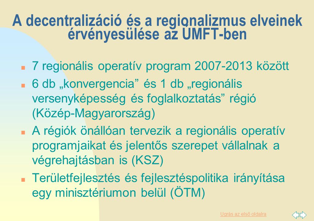 Ugrás az első oldalra A decentralizáció és a regionalizmus elveinek érvényesülése az ÚMFT-ben n 7 regionális operatív program között n 6 db „konvergencia és 1 db „regionális versenyképesség és foglalkoztatás régió (Közép-Magyarország) n A régiók önállóan tervezik a regionális operatív programjaikat és jelentős szerepet vállalnak a végrehajtásban is (KSZ) n Területfejlesztés és fejlesztéspolitika irányítása egy minisztériumon belül (ÖTM)