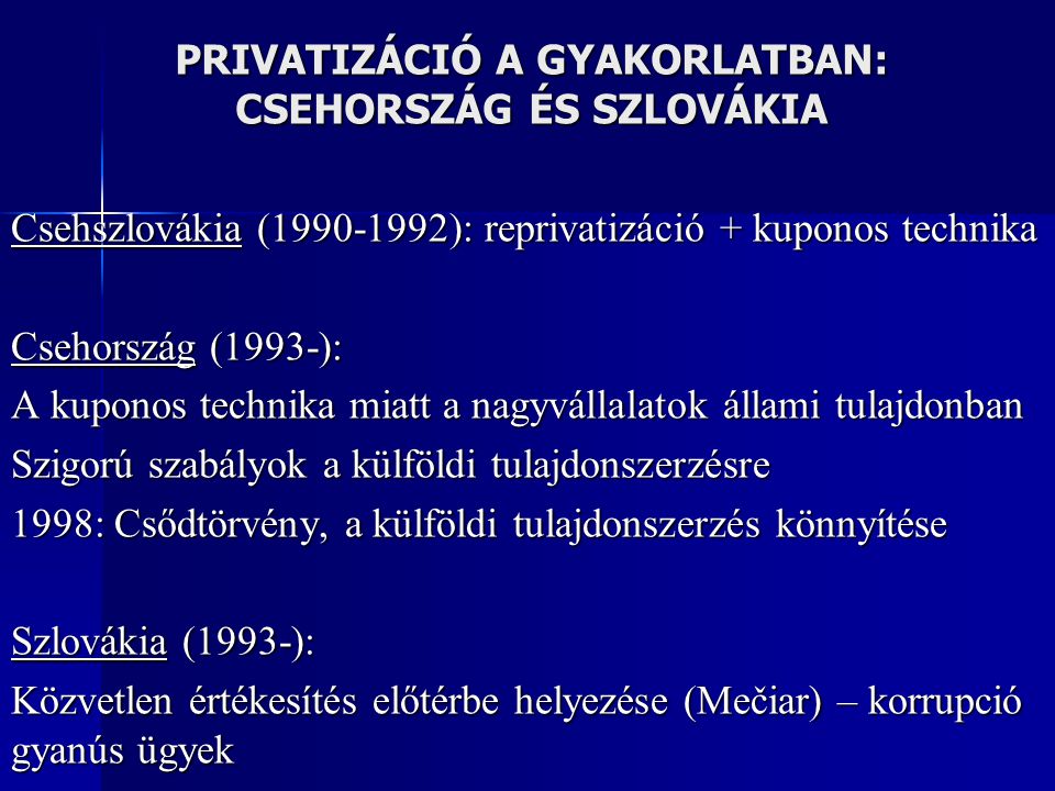 PRIVATIZÁCIÓ A GYAKORLATBAN: CSEHORSZÁG ÉS SZLOVÁKIA Csehszlovákia ( ): reprivatizáció + kuponos technika Csehország (1993-): A kuponos technika miatt a nagyvállalatok állami tulajdonban Szigorú szabályok a külföldi tulajdonszerzésre 1998: Csődtörvény, a külföldi tulajdonszerzés könnyítése Szlovákia (1993-): Közvetlen értékesítés előtérbe helyezése (Mečiar) – korrupció gyanús ügyek
