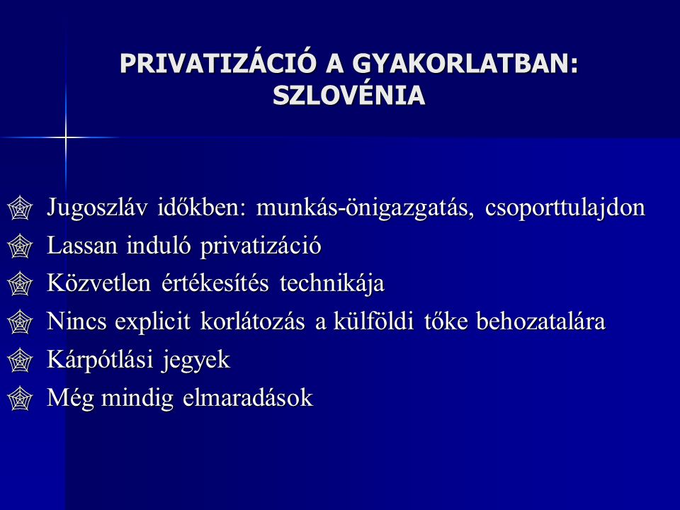 PRIVATIZÁCIÓ A GYAKORLATBAN: SZLOVÉNIA  Jugoszláv időkben: munkás-önigazgatás, csoporttulajdon  Lassan induló privatizáció  Közvetlen értékesítés technikája  Nincs explicit korlátozás a külföldi tőke behozatalára  Kárpótlási jegyek  Még mindig elmaradások